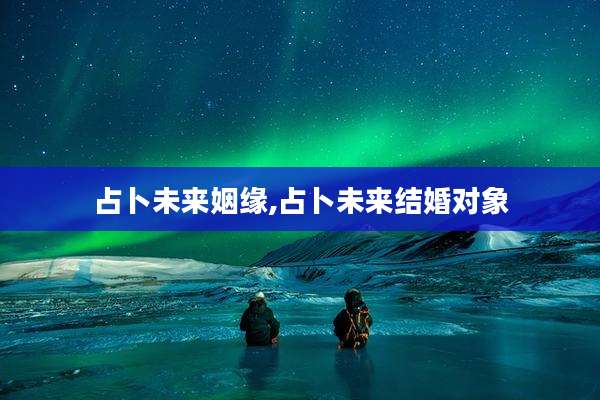 占卜未来姻缘,占卜未来结婚对象