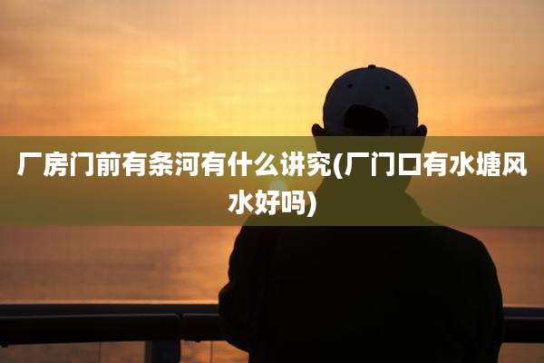 厂房门前有条河有什么讲究(厂门口有水塘风水好吗)