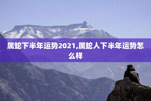 属蛇下半年运势2021,属蛇人下半年运势怎么样