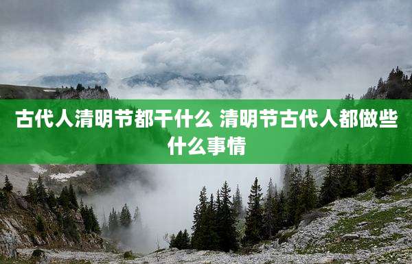 古代人清明节都干什么 清明节古代人都做些什么事情