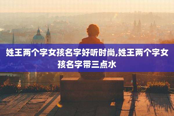 姓王两个字女孩名字好听时尚,姓王两个字女孩名字带三点水