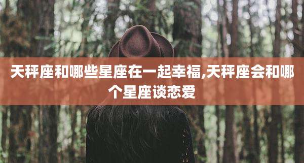 天秤座和哪些星座在一起幸福,天秤座会和哪个星座谈恋爱