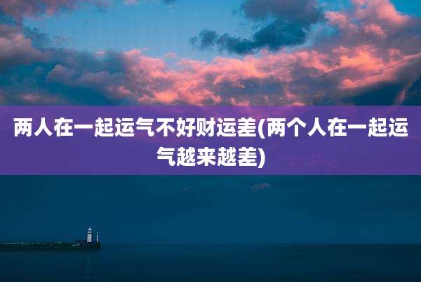 两人在一起运气不好财运差(两个人在一起运气越来越差)