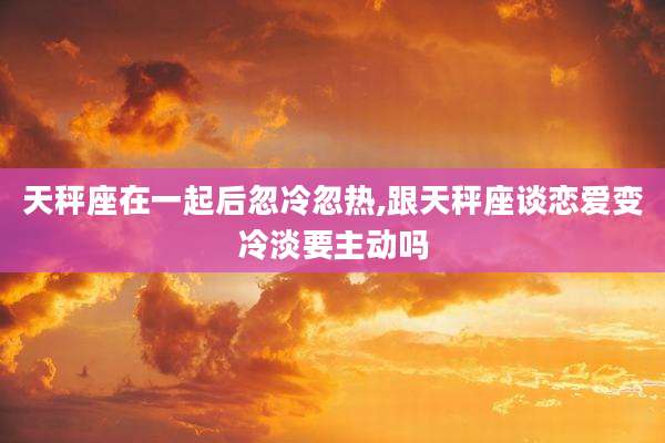 天秤座在一起后忽冷忽热,跟天秤座谈恋爱变冷淡要主动吗
