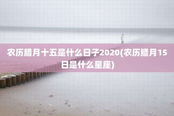 农历腊月十五是什么日子2020(农历腊月15日是什么星座)