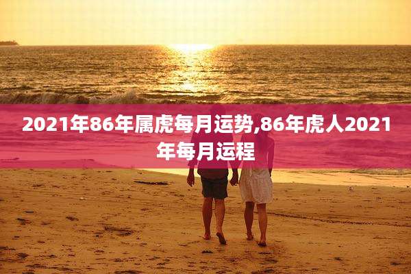 2021年86年属虎每月运势,86年虎人2021年每月运程