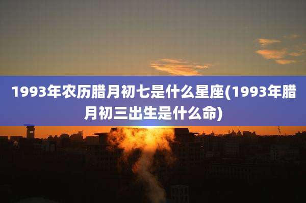 1993年农历腊月初七是什么星座(1993年腊月初三出生是什么命)