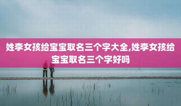 姓李女孩给宝宝取名三个字大全,姓李女孩给宝宝取名三个字好吗