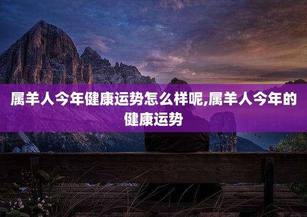 属羊人今年健康运势怎么样呢,属羊人今年的健康运势
