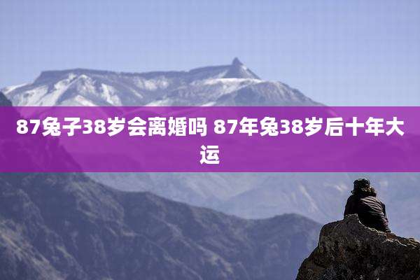 87兔子38岁会离婚吗 87年兔38岁后十年大运
