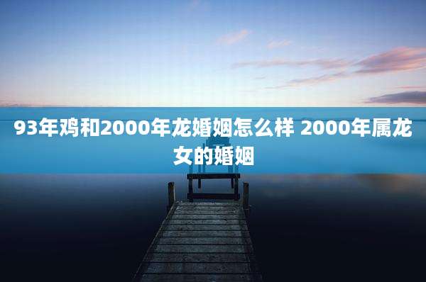 93年鸡和2000年龙婚姻怎么样 2000年属龙女的婚姻