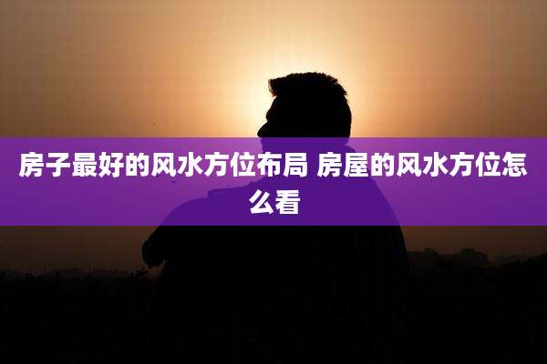 房子最好的风水方位布局 房屋的风水方位怎么看