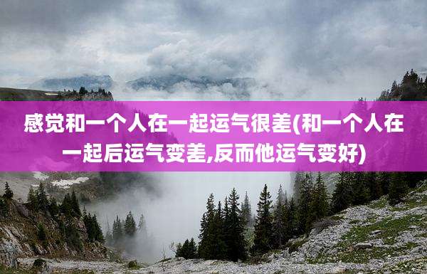 感觉和一个人在一起运气很差(和一个人在一起后运气变差,反而他运气变好)