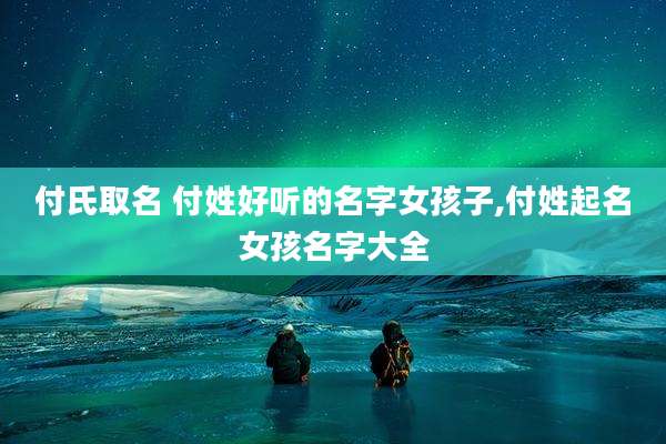 付氏取名 付姓好听的名字女孩子,付姓起名女孩名字大全
