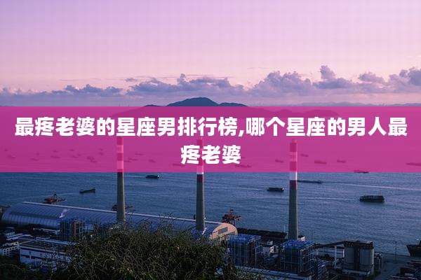 最疼老婆的星座男排行榜,哪个星座的男人最疼老婆