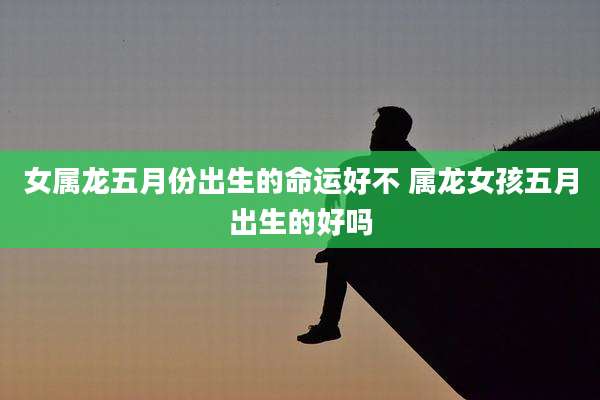 女属龙五月份出生的命运好不 属龙女孩五月出生的好吗