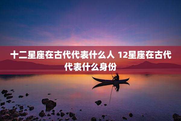 十二星座在古代代表什么人 12星座在古代代表什么身份