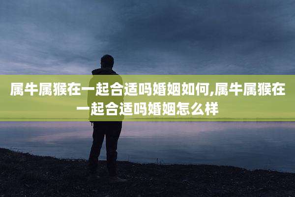 属牛属猴在一起合适吗婚姻如何,属牛属猴在一起合适吗婚姻怎么样