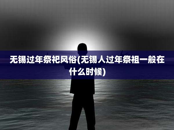 无锡过年祭祀风俗(无锡人过年祭祖一般在什么时候)