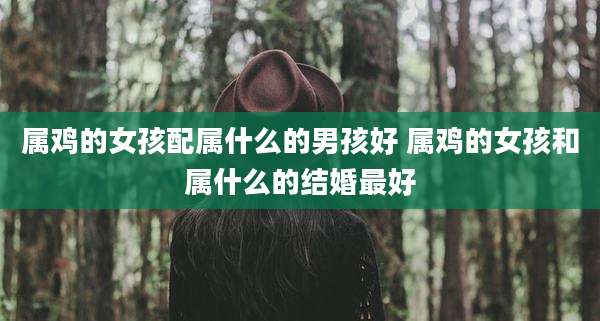 属鸡的女孩配属什么的男孩好 属鸡的女孩和属什么的结婚最好