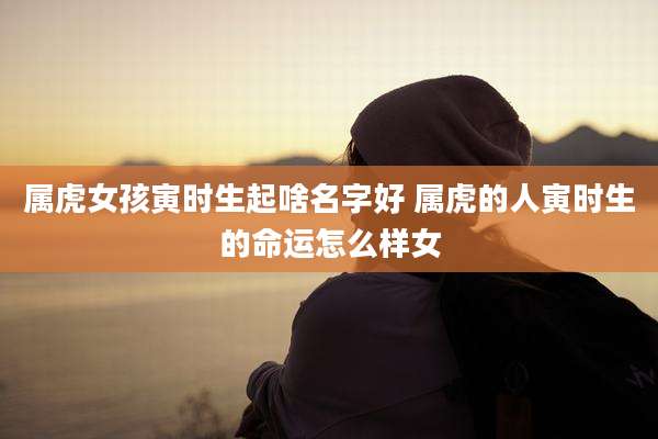 属虎女孩寅时生起啥名字好 属虎的人寅时生的命运怎么样女