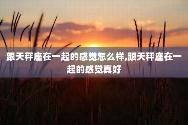 跟天秤座在一起的感觉怎么样,跟天秤座在一起的感觉真好