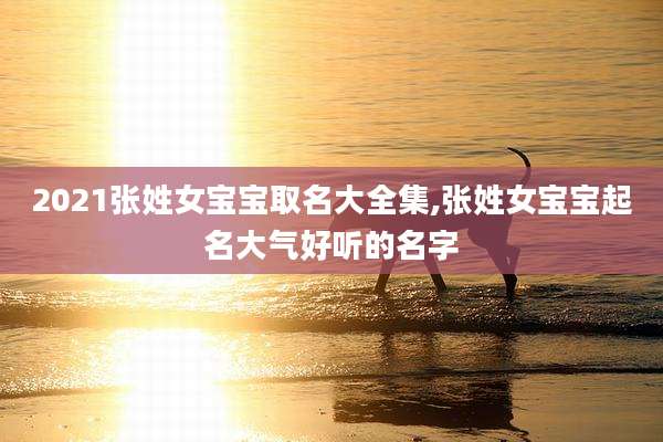 2021张姓女宝宝取名大全集,张姓女宝宝起名大气好听的名字