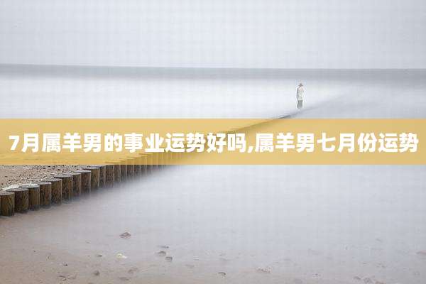 7月属羊男的事业运势好吗,属羊男七月份运势
