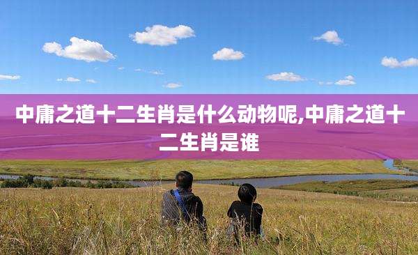中庸之道十二生肖是什么动物呢,中庸之道十二生肖是谁