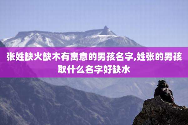 张姓缺火缺木有寓意的男孩名字,姓张的男孩取什么名字好缺水