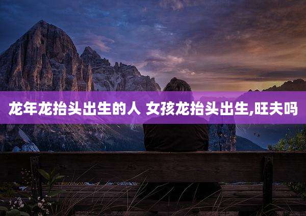 龙年龙抬头出生的人 女孩龙抬头出生,旺夫吗