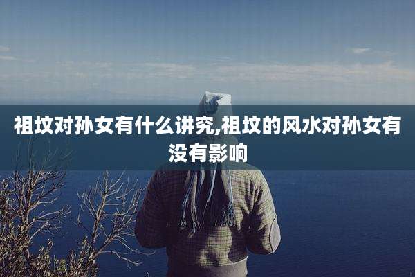 祖坟对孙女有什么讲究,祖坟的风水对孙女有没有影响