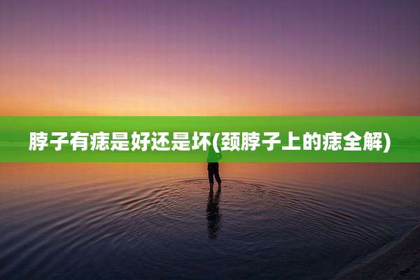 脖子有痣是好还是坏(颈脖子上的痣全解)