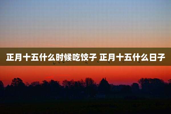 正月十五什么时候吃饺子 正月十五什么日子