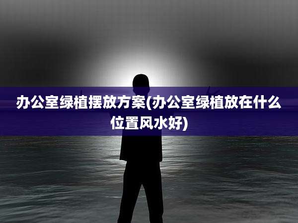办公室绿植摆放方案(办公室绿植放在什么位置风水好)