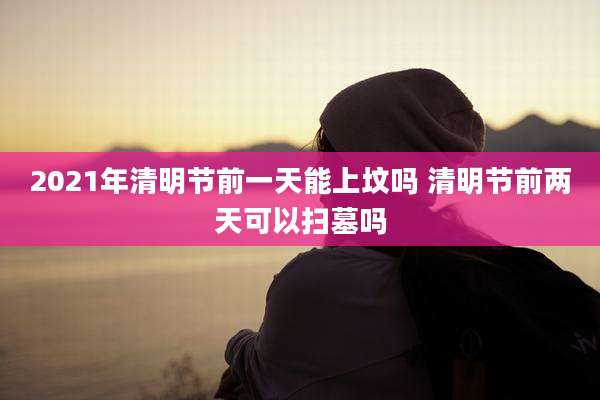2021年清明节前一天能上坟吗 清明节前两天可以扫墓吗
