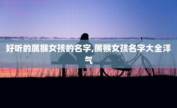 好听的属猴女孩的名字,属猴女孩名字大全洋气