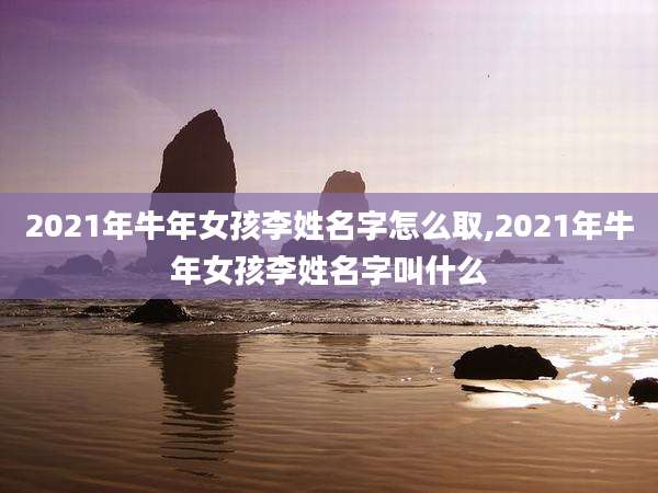 2021年牛年女孩李姓名字怎么取,2021年牛年女孩李姓名字叫什么