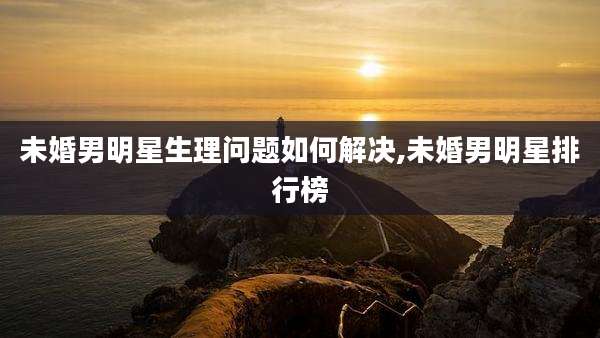未婚男明星生理问题如何解决,未婚男明星排行榜