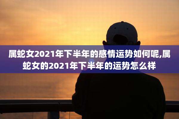 属蛇女2021年下半年的感情运势如何呢,属蛇女的2021年下半年的运势怎么样