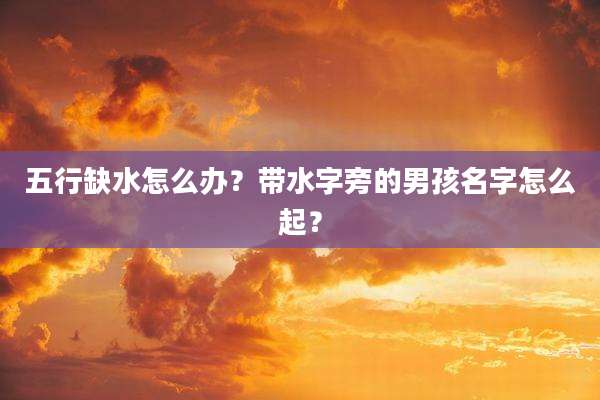五行缺水怎么办？带水字旁的男孩名字怎么起？