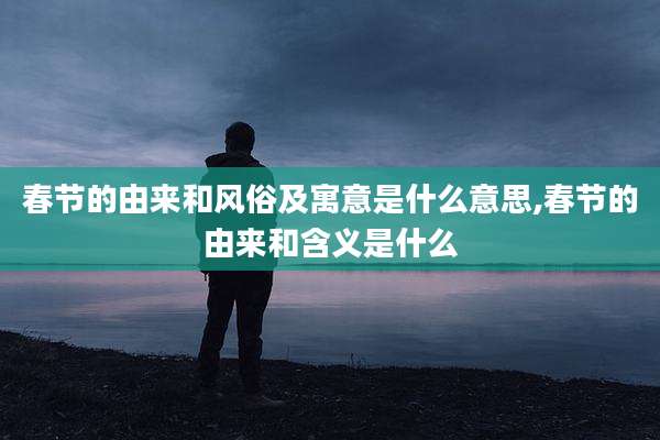 春节的由来和风俗及寓意是什么意思,春节的由来和含义是什么