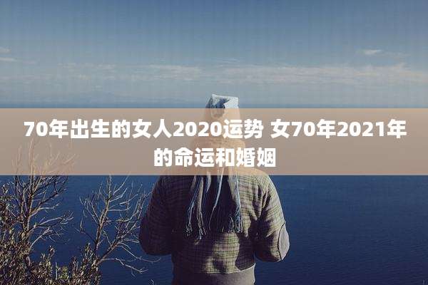 70年出生的女人2020运势 女70年2021年的命运和婚姻