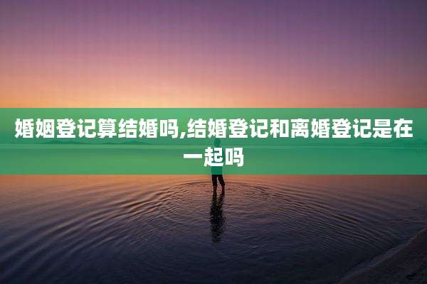 婚姻登记算结婚吗,结婚登记和离婚登记是在一起吗