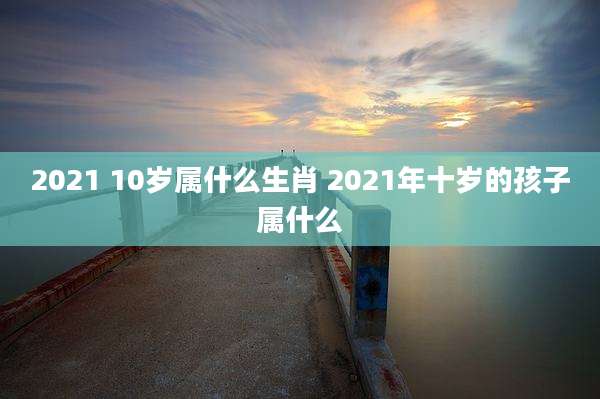 2021 10岁属什么生肖 2021年十岁的孩子属什么