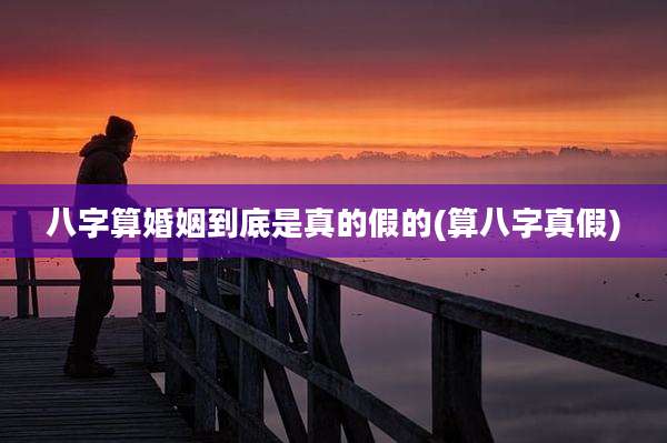 八字算婚姻到底是真的假的(算八字真假)
