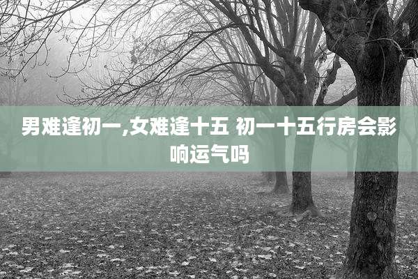 男难逢初一,女难逢十五 初一十五行房会影响运气吗