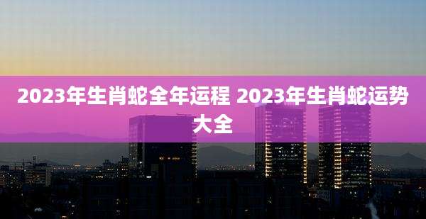 2023年生肖蛇全年运程 2023年生肖蛇运势大全
