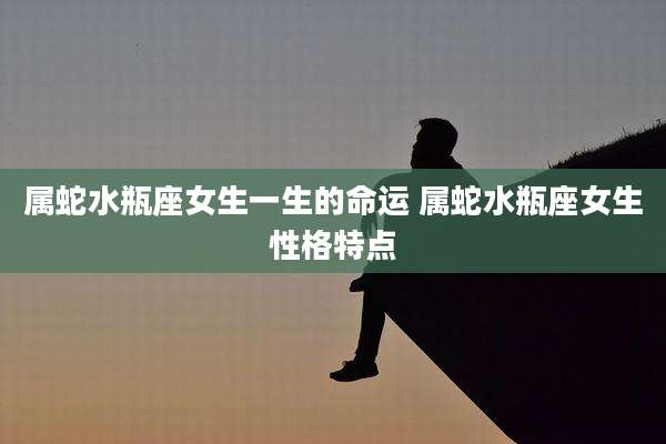 属蛇水瓶座女生一生的命运 属蛇水瓶座女生性格特点