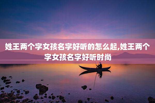 姓王两个字女孩名字好听的怎么起,姓王两个字女孩名字好听时尚